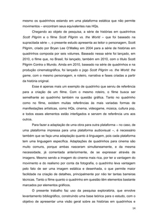 14
mesmo os quadrinhos estando em uma plataforma estática que não permite
movimentos – encontram seus equivalentes nas HQs.
Chegando ao objeto de pesquisa, a série de histórias em quadrinhos
Scott Pilgrim e o filme Scott Pilgrim vs. the World – que foi baseado na
supracitada série –, o presente estudo apresenta ao leitor o personagem, Scott
Pilgrim, criado por Bryan Lee O‟Malley em 2004 para a série de histórias em
quadrinhos composta por seis volumes. Baseado nessa série foi lançado, em
2010, o filme que, no Brasil, foi lançado, também em 2010, com o título Scott
Pilgrim Contra o Mundo. Ainda em 2010, baseado na série de quadrinhos e na
produção cinematográfica, foi lançado o jogo Scott Pilgrim vs. the World: the
game, com o mesmo personagem, e roteiro, narrativa e fases criadas a partir
da história original.
Esse é apenas mais um exemplo de quadrinho que serviu de referência
para a criação de um filme. Com o mesmo roteiro, o filme busca ser
semelhante ao quadrinho também na questão gráfica. Tanto no quadrinho
como no filme, existem muitas referências às mais variadas formas de
manifestações artísticas, como HQs, cinema, videogame, música, cultura pop,
e todos esses elementos estão interligados e servem de referência uns aos
outros.
Para fazer a adaptação de uma obra para outra plataforma – no caso, de
uma plataforma impressa para uma plataforma audiovisual –, é necessário
também que se faça uma adaptação quanto à linguagem, pois cada plataforma
tem uma linguagem específica. Adaptações de quadrinhos para cinema são
muito comuns, porque ambas nasceram simultaneamente, e da mesma
necessidade, já comentada anteriormente, de se expressar através de
imagens. Mesmo sendo a imagem do cinema mais rica, por ter a vantagem do
movimento e do realismo por conta da fotografia, o quadrinho leva vantagem
pelo fato de ser uma imagem estática e desenhada, o que permite maior
facilidade na criação de detalhes, principalmente por não ter tantas barreiras
técnicas. Tanto o filme quanto o quadrinho em questão têm elementos bastante
marcados por elementos gráficos.
O presente trabalho faz uso da pesquisa exploratória, que envolve
levantamento bibliográfico, construindo uma base teórica para o estudo, com o
objetivo de apresentar uma visão geral sobre as histórias em quadrinhos e
 