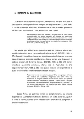 16
2. HISTÓRIAS EM QUADRINHOS
As histórias em quadrinhos surgiram fundamentadas na ideia de ilustrar a
passagem de tempo posicionando imagens em sequência (MCCLOUD, 2006,
p. 01). Os quadrinhos exploram a experiência visual comum entre o quadrinista
e o leitor para se comunicar. Como afirma Sônia Bibe Luyten,
Não somente o texto, mas também a imagem muda de forma com a
industrialização. No século passado, as histórias em quadrinhos
atingem sua plena forma de narrativa em imagens sucessivas e o texto
passa para dentro dos balões. O cinema e o desenho animado nascem
simultaneamente e, com as histórias em quadrinhos, renovam a visão
de mundo (LUYTEN, 2001, p. 90).
Isto sugere que “a história em quadrinhos pode ser chamada „leitura‟ num
sentido mais amplo que o comumente aplicado ao termo” (EISNER, 1985, p.
07). Os quadrinhos utilizam imagens e símbolos reconhecíveis e, ao empregar
essas imagens e símbolos repetidamente, eles se tornam uma linguagem, e
pode-se chamar até de forma literária. (EISNER, 1985, p. 08). Will Eisner,
importante quadrinista americano, chama isso de “gramática da arte
sequencial” (EISNER, 1985, p. 08), e diz que as palavras são dispensáveis, e
que é possível contar uma história somente com imagens.
Ao escrever apenas com palavras, o autor dirige a imaginação do leitor.
Nas histórias em quadrinhos imagina-se pelo leitor. Uma vez
desenhada, a imagem torna-se um enunciado preciso que permite
pouca ou nenhuma interpretação adicional. Quando palavra e imagem
se „misturam‟, as palavras formam um amálgama com a imagem e já
não servem para descrever, mas para fornecer som, diálogo e textos
de ligação (EISNER, 1985, p. 122).
Dessa forma, as palavras tornam-se complementares, ou mesmo
dispensáveis. Quando forem utilizadas dentro de um balão, como fala, ajudam
a contar a história; quando forem utilizadas como onomatopéia, completam a
experiência sensorial.
 
