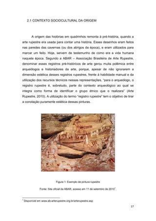 17
2.1 CONTEXTO SOCIOCULTURAL DA ORIGEM
A origem das histórias em quadrinhos remonta à pré-história, quando a
arte rupestre era usada para contar uma história. Esses desenhos eram feitos
nas paredes das cavernas (ou dos abrigos da época), e eram utilizados para
marcar um feito. Hoje, servem de testemunho de como era a vida humana
naquela época. Segundo a ABAR – Associação Brasileira de Arte Rupestre,
denominar esses registros pré-históricos de arte gerou muita polêmica entre
arqueólogos e historiadores da arte, porque, apesar de não ignorarem a
dimensão estética desses registros rupestres, frente à habilidade manual e da
utilização dos recursos técnicos nessas representações, “para o arqueólogo, o
registro rupestre é, sobretudo, parte do contexto arqueológico ao qual se
integra como forma de identificar o grupo étnico que o realizara” (Arte
Rupestre, 2010). A utilização do termo “registro rupestre” tem o objetivo de tirar
a conotação puramente estética dessas pinturas.
Figura 1: Exemplo de pintura rupestre
Fonte: Site oficial da ABAR, acesso em 11 de setembro de 2010
1
.
1
Disponível em www.ab-arterupestre.org.br/arterupestre.asp
 
