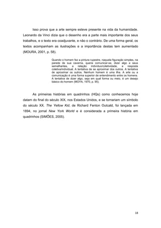 18
Isso prova que a arte sempre esteve presente na vida da humanidade.
Leonardo da Vinci dizia que o desenho era a parte mais importante dos seus
trabalhos, e o texto era coadjuvante, e não o contrário. De uma forma geral, os
textos acompanham as ilustrações e a importância destas tem aumentado
(MOURA, 2001, p. 58).
Quando o homem fez a pintura rupestre, naquela figuração simples, na
parede de sua caverna, queria comunicar-se, dizer algo a seus
semelhantes, a relação indivíduo/coletividade, a resposta
coletiva/individual. A tentativa de se aproximar dos outros. A tentativa
de aproximar os outros. Nenhum homem é uma ilha. A arte ou a
comunicação é uma forma superior de entendimento entre os homens.
A tentativa de dizer algo, seja em qual forma ou meio, é um desejo
básico do homem (MOYA, 1970, p. 95).
As primeiras histórias em quadrinhos (HQs) como conhecemos hoje
datam do final do século XIX, nos Estados Unidos, e se tornariam um símbolo
do século XX. The Yellow Kid, de Richard Fenton Outcald, foi lançada em
1894, no jornal New York World e é considerada a primeira história em
quadrinhos (SIMÕES, 2005).
 