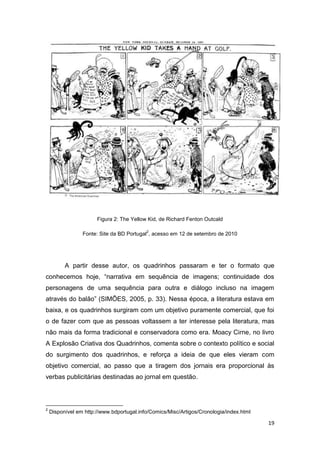 19
Figura 2: The Yellow Kid, de Richard Fenton Outcald
Fonte: Site da BD Portugal
2
, acesso em 12 de setembro de 2010
A partir desse autor, os quadrinhos passaram e ter o formato que
conhecemos hoje, “narrativa em sequência de imagens; continuidade dos
personagens de uma sequência para outra e diálogo incluso na imagem
através do balão” (SIMÕES, 2005, p. 33). Nessa época, a literatura estava em
baixa, e os quadrinhos surgiram com um objetivo puramente comercial, que foi
o de fazer com que as pessoas voltassem a ter interesse pela literatura, mas
não mais da forma tradicional e conservadora como era. Moacy Cirne, no livro
A Explosão Criativa dos Quadrinhos, comenta sobre o contexto político e social
do surgimento dos quadrinhos, e reforça a ideia de que eles vieram com
objetivo comercial, ao passo que a tiragem dos jornais era proporcional às
verbas publicitárias destinadas ao jornal em questão.
2
Disponível em http://www.bdportugal.info/Comics/Misc/Artigos/Cronologia/index.html
 