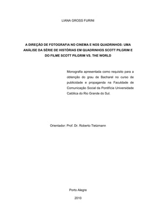 2
LIANA GROSS FURINI
A DIREÇÃO DE FOTOGRAFIA NO CINEMA E NOS QUADRINHOS: UMA
ANÁLISE DA SÉRIE DE HISTÓRIAS EM QUADRINHOS SCOTT PILGRIM E
DO FILME SCOTT PILGRIM VS. THE WORLD
Monografia apresentada como requisito para a
obtenção do grau de Bacharel no curso de
publicidade e propaganda na Faculdade de
Comunicação Social da Pontifícia Universidade
Católica do Rio Grande do Sul.
Orientador: Prof. Dr. Roberto Tietzmann
Porto Alegre
2010
 
