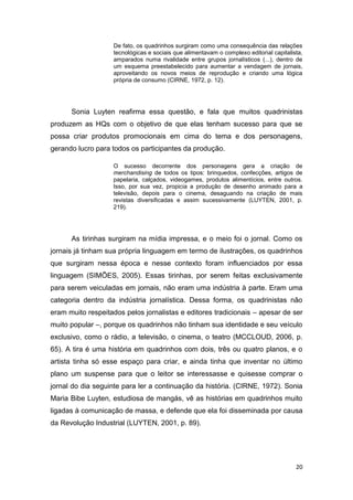 20
De fato, os quadrinhos surgiram como uma consequência das relações
tecnológicas e sociais que alimentavam o complexo editorial capitalista,
amparados numa rivalidade entre grupos jornalísticos (...), dentro de
um esquema preestabelecido para aumentar a vendagem de jornais,
aproveitando os novos meios de reprodução e criando uma lógica
própria de consumo (CIRNE, 1972, p. 12).
Sonia Luyten reafirma essa questão, e fala que muitos quadrinistas
produzem as HQs com o objetivo de que elas tenham sucesso para que se
possa criar produtos promocionais em cima do tema e dos personagens,
gerando lucro para todos os participantes da produção.
O sucesso decorrente dos personagens gera a criação de
merchandising de todos os tipos: brinquedos, confecções, artigos de
papelaria, calçados, videogames, produtos alimentícios, entre outros.
Isso, por sua vez, propicia a produção de desenho animado para a
televisão, depois para o cinema, desaguando na criação de mais
revistas diversificadas e assim sucessivamente (LUYTEN, 2001, p.
219).
As tirinhas surgiram na mídia impressa, e o meio foi o jornal. Como os
jornais já tinham sua própria linguagem em termo de ilustrações, os quadrinhos
que surgiram nessa época e nesse contexto foram influenciados por essa
linguagem (SIMÕES, 2005). Essas tirinhas, por serem feitas exclusivamente
para serem veiculadas em jornais, não eram uma indústria à parte. Eram uma
categoria dentro da indústria jornalística. Dessa forma, os quadrinistas não
eram muito respeitados pelos jornalistas e editores tradicionais – apesar de ser
muito popular –, porque os quadrinhos não tinham sua identidade e seu veículo
exclusivo, como o rádio, a televisão, o cinema, o teatro (MCCLOUD, 2006, p.
65). A tira é uma história em quadrinhos com dois, três ou quatro planos, e o
artista tinha só esse espaço para criar, e ainda tinha que inventar no último
plano um suspense para que o leitor se interessasse e quisesse comprar o
jornal do dia seguinte para ler a continuação da história. (CIRNE, 1972). Sonia
Maria Bibe Luyten, estudiosa de mangás, vê as histórias em quadrinhos muito
ligadas à comunicação de massa, e defende que ela foi disseminada por causa
da Revolução Industrial (LUYTEN, 2001, p. 89).
 