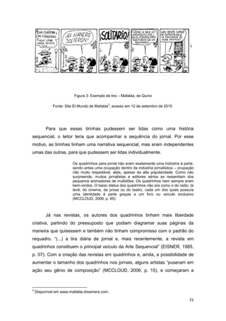 21
Figura 3: Exemplo de tira – Mafalda, de Quino
Fonte: Site El Mundo de Mafalda
3
, acesso em 12 de setembro de 2010.
Para que essas tirinhas pudessem ser lidas como uma história
sequencial, o leitor teria que acompanhar a sequência do jornal. Por esse
motivo, as tirinhas tinham uma narrativa sequencial, mas eram independentes
umas das outras, para que pudessem ser lidas individualmente.
Os quadrinhos para jornal não eram exatamente uma indústria à parte,
sendo antes uma ocupação dentro da indústria jornalística – ocupação
não muito respeitável, aliás, apesar da alta popularidade. Como não
surpreende, muitos jornalistas e editores sérios se ressentiam dos
pequenos animadores de multidões. Os quadrinhos nem sempre eram
bem-vindos. O baixo status dos quadrinhos não era como o do radio, ta
tevê, do cinema, da prosa ou do teatro, cada um dos quais possuía
uma identidade à parte graças a um foro ou veículo exclusivo
(MCCLOUD, 2006, p. 65)
Já nas revistas, os autores dos quadrinhos tinham mais liberdade
criativa, partindo do pressuposto que podiam diagramar suas páginas da
maneira que quisessem e também não tinham compromisso com o padrão do
requadro. “(...) a tira diária de jornal e, mais recentemente, a revista em
quadrinhos constituem o principal veículo da Arte Sequencial” (EISNER, 1985,
p. 07). Com a criação das revistas em quadrinhos e, ainda, a possibilidade de
aumentar o tamanho dos quadrinhos nos jornais, alguns artistas “puseram em
ação seu gênio de composição” (MCCLOUD, 2006, p. 15), e começaram a
3
Disponível em www.mafalda.dreamers.com.
 