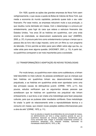 23
Em 1929, quando as ações das grandes empresas de Nova York caem
vertiginosamente, o que causa a queda da Bolsa de Valores de Nova York, que
media a economia do mundo capitalista, perdendo quase todo o seu valor
financeiro. Por esse motivo, as empresas reduziram muito a sua produção, o
que resultou numa demissão em massa. Com o desemprego e a procura por
entretenimento, para fugir do caos que estava a estrutura financeira dos
Estados Unidos, “nos anos 30 as histórias em quadrinhos, com uma onda
enorme de criatividade, se desenvolvem exatamente para isso” (SIMÕES,
2005, p. 37). A procura pelo livro como entretenimento é porque o tempo que a
pessoa dita ao livro não é algo imposto, como em um filme ou num programa
de televisão. O livro permite ao leitor parar para refletir sobre algo que leu, ou
voltar atrás para rever alguma questão. (HOCKNEY, 2001, p. 15). A partir daí,
os quadrinhos começaram a ser mais importantes para a sociedade.
2.2 TRANSFORMAÇÕES E ADAPTAÇÃO ÀS NOVAS TECNOLOGIAS
Por muito tempo, os quadrinhos eram vistos como subliteratura, e tinham
total descrédito no meio cultural. As pessoas acreditavam que as crianças que
liam histórias em quadrinhos tinham seu desenvolvimento intelectual
prejudicado, e as histórias em quadrinhos ainda eram apontadas como uma
das principais causas da delinquência juvenil. (CIRNE, 1972, p.11). Aos
poucos, estudos verificaram que os argumentos dessas pessoas que
acreditavam que ler histórias em quadrinhos era prejudicial não tinham
embasamento, o que levou a ser criada uma metodologia para fazer pesquisas
culturais, para que se pudesse obter resultados confiáveis. Essa metodologia
foi criada “a partir do relacionamento entre a reprodutibilidade técnica e o
consumo em massa, que criaram novas posições estético-informacionais para
a obra de arte” (CIRNE, 1972, p. 11).
Com os estudos a respeito da problemática da comunicação de massa,
cai definitivamente por terra a antiga assertiva gratuita de que os
quadrinhos deixavam as crianças preguiçosas mentalmente para,
numa reviravolta total, chegar à conclusão exatamente contrária: os
quadrinhos despertam uma resposta imediata, fulminante na
mentalidade infantil (MOYA, 1970, p. 88).
 