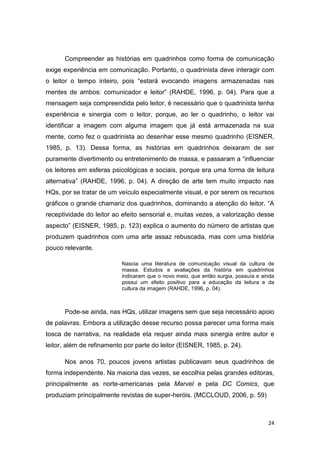 24
Compreender as histórias em quadrinhos como forma de comunicação
exige experiência em comunicação. Portanto, o quadrinista deve interagir com
o leitor o tempo inteiro, pois “estará evocando imagens armazenadas nas
mentes de ambos: comunicador e leitor” (RAHDE, 1996, p. 04). Para que a
mensagem seja compreendida pelo leitor, é necessário que o quadrinista tenha
experiência e sinergia com o leitor, porque, ao ler o quadrinho, o leitor vai
identificar a imagem com alguma imagem que já está armazenada na sua
mente, como fez o quadrinista ao desenhar esse mesmo quadrinho (EISNER,
1985, p. 13). Dessa forma, as histórias em quadrinhos deixaram de ser
puramente divertimento ou entretenimento de massa, e passaram a “influenciar
os leitores em esferas psicológicas e sociais, porque era uma forma de leitura
alternativa” (RAHDE, 1996, p. 04). A direção de arte tem muito impacto nas
HQs, por se tratar de um veículo especialmente visual, e por serem os recursos
gráficos o grande chamariz dos quadrinhos, dominando a atenção do leitor. “A
receptividade do leitor ao efeito sensorial e, muitas vezes, a valorização desse
aspecto” (EISNER, 1985, p. 123) explica o aumento do número de artistas que
produzem quadrinhos com uma arte assaz rebuscada, mas com uma história
pouco relevante.
Nascia uma literatura de comunicação visual da cultura de
massa. Estudos e avaliações da história em quadrinhos
indicaram que o novo meio, que então surgia, possuía e ainda
possui um efeito positivo para a educação da leitura e da
cultura da imagem (RAHDE, 1996, p. 04).
Pode-se ainda, nas HQs, utilizar imagens sem que seja necessário apoio
de palavras. Embora a utilização desse recurso possa parecer uma forma mais
tosca de narrativa, na realidade ela requer ainda mais sinergia entre autor e
leitor, além de refinamento por parte do leitor (EISNER, 1985, p. 24).
Nos anos 70, poucos jovens artistas publicavam seus quadrinhos de
forma independente. Na maioria das vezes, se escolhia pelas grandes editoras,
principalmente as norte-americanas pela Marvel e pela DC Comics, que
produziam principalmente revistas de super-heróis. (MCCLOUD, 2006, p. 59)
 