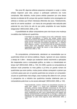 25
Nos anos 80, algumas editoras pequenas começaram a surgir, e vários
artistas migraram para elas, porque a publicação autônoma era muito
complicada. Não obstante, muitos jovens artistas passaram por cima dessa
barreira na década de 90, porque não queriam trabalhar como empregados em
editoras e revistas que tinham interesses diferentes dos seus. “Esteticamente,
esse foi um evento saudável – um marco de uma geração mais seduzida pelo
potencial de uma forma de arte do que pelos propósitos de suas facções
beligerantes” (MCCLOUD, 2006, p. 64).
A possibilidade de utilizar computadores para criar trouxe uma mudança
na estética das histórias em quadrinhos.
A tecnologia da criação de imagens já era sutil e sofisticada, mesmo
antes dos computadores. A maioria dos artistas revelou pouco
interesse em produzir arte digitando comandos numa máquina, quando
podia continuar enraizada num mundo mais intuitivo, onde „você tem
aquilo que vê‟. A face dos computadores naqueles dias – a „interface‟
entre máquina e usuário – era uma série bruta de comandos escritos.
Muitas vezes numa linguagem obscura que exigia conhecimento
especializado para realizar até mesmo a mais simples das tarefas.
(MCCLOUD, 2006, p. 139).
Os computadores, primeiramente, atenderam as necessidades que os
quadrinistas tinham em termos estéticos. Depois, “geraram em seus criadores
o desejo de ir além – desejos que acabariam dando nascimento a aplicações
tão inesperadas como a computação gráfica, as redes e a interatividade em
tempo real” (MCCLOUD, 2006, p. 133). Em 2000, quando os computadores já
estavam muito presentes no meio gráfico e já tinha um grande número de
quadrinistas que eram peritos, muitos jovens artistas começaram a pensar que
o primeiro passo para ser um grande quadrinista era comprar um computador.
Já para os quadrinistas mais antigos, essa mudança tão célere foi ruim, porque
“a perspectiva de a indústria dos quadrinhos transitar totalmente para os
computadores pode levar a uma severa alienação” (MCCLOUD, 2006, p. 142).
Transicionalmente, contudo, conforme os computadores assumem um
papel mais „criativo‟ (...), ocorre uma interessante mudança de
percepção, conforme nossas definições consensuais de arte recuam
para se referirem tão-somente àquelas partes da obra que apenas os
humanos executam! Os seres humanos não correm grande risco de
serem substituídos tão cedo, mas a sobrevivência como espécie não
garante necessariamente a sobrevivência no emprego, e artistas sem
experiência com computadores podem ter bons motivos para temer a
„substituição‟ em pelo menos algumas áreas (MCCLOUD, 2006, p.
152).
 