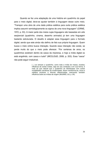 26
Quando se faz uma adaptação de uma história em quadrinho do papel
para o meio digital, deve-se ajustar também à linguagem desse outro meio.
“Transpor uma obra de uma dada prática estética para outra prática estética
implica assumir semiologicamente os signos de uma nova linguagem” (CIRNE,
1972, p. 93). A maior parte dos meios cujas linguagens são baseadas em arte
seqüencial (quadrinho, cinema, desenho animado) já tem uma linguagem
bastante estruturada. O desafio é adaptar essa linguagem para o formato
digital, sendo que este ainda não definiu de fato sua própria linguagem. Quem
busca o meio online busca interação. Quando essa interação não existe, se
perde muito do que o meio pode oferecer. “Por centenas de anos, os
quadrinhos existiram dentro da casca da imprensa, e hoje a mídia digital os
está engolindo, com casca e tudo!” (MCCLOUD, 2006, p. 203). Essa “casca”
não pode seguir irredutível.
(...) se sempre o quadrinho, como toda a mídia de massa, recebeu
influência de outras mídias, seja em seu conteúdo e em sua forma, é
mais do que natural que o quadrinho se hibridizasse com outras
modalidades narrativas da modernidade. Assim transforma-se, inova e
viabiliza produtos e leituras diferenciadas, exercendo também
influência sobre as mídias de origem (MUANIS, s/d, p. 04).
 