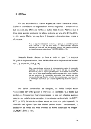 28
3. CINEMA
Em toda a existência do cinema, as pessoas – tanto cineastas e críticos,
quanto os admiradores ou espectadores menos frequentes – tentam buscar
sua essência, seu diferencial frente aos outros tipos de arte. Acontece que a
única coisa que não se discute é o fato de o cinema ser uma arte (STAM, 2003,
p. 49). Marcel Martin, em seu livro A linguagem cinematográfica, chega a
afirmar que
“(...) se alguns desprezam o cinema, é porque na verdade ignoram
suas belezas, e que de toda forma é absolutamente irracional
negligenciar uma arte que, socialmente falando, é a mais importante e
a mais influente de nossa época” (MARTIN, 2003, p. 13).
Segundo Ronald Bergan, o filme é mais do que “(...) imagens
fotográficas impressas numa base de celulóide semitransparente cortada em
fitas (...)” (BERGAN, 2006, p. 16).
Mas o que distingue o cinema de todos os outros meios de expressão
culturais é o poder excepcional que vem do fato de sua linguagem
funcionar a partir da reprodução fotográfica da realidade. Com ele, de
fato, são os seres e as próprias coisas que aparecem e falam, dirigem-
se aos sentidos e à imaginação: à primeira vista, parece que toda
representação (significante) coincide de maneira exata e unívoca com
a informação conceitual que veicula (significado) (MARTIN, 2003, p.
18).
Por serem provenientes da fotografia, os filmes sempre foram
reconhecidos por tentar passar a impressão de realidade. “(...) desde que
existem, os filmes sempre foram reconhecidos – e isso com relação a qualquer
assunto, por mais fantasia que seja – como singularmente críveis” (AUMONT,
2003, p. 110). O fato de os filmes serem reconhecidos pela impressão de
realidade não significa que eles tentem parecer críveis. “Simplesmente, o
espectador de filmes está mais investido de forma psicológica na imagem”
(AUMONT, 2003, p. 111).
 