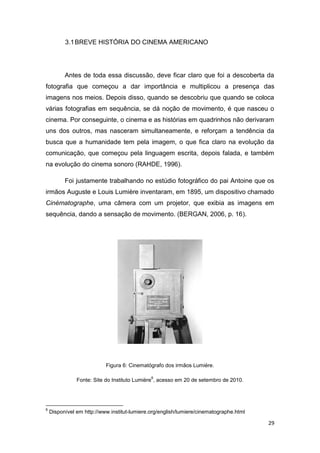 29
3.1BREVE HISTÓRIA DO CINEMA AMERICANO
Antes de toda essa discussão, deve ficar claro que foi a descoberta da
fotografia que começou a dar importância e multiplicou a presença das
imagens nos meios. Depois disso, quando se descobriu que quando se coloca
várias fotografias em sequência, se dá noção de movimento, é que nasceu o
cinema. Por conseguinte, o cinema e as histórias em quadrinhos não derivaram
uns dos outros, mas nasceram simultaneamente, e reforçam a tendência da
busca que a humanidade tem pela imagem, o que fica claro na evolução da
comunicação, que começou pela linguagem escrita, depois falada, e também
na evolução do cinema sonoro (RAHDE, 1996).
Foi justamente trabalhando no estúdio fotográfico do pai Antoine que os
irmãos Auguste e Louis Lumière inventaram, em 1895, um dispositivo chamado
Cinématographe, uma câmera com um projetor, que exibia as imagens em
sequência, dando a sensação de movimento. (BERGAN, 2006, p. 16).
Figura 6: Cinematógrafo dos irmãos Lumiére.
Fonte: Site do Instituto Lumière
6
, acesso em 20 de setembro de 2010.
6
Disponível em http://www.institut-lumiere.org/english/lumiere/cinematographe.html
 