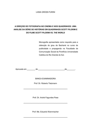 3
LIANA GROSS FURINI
A DIREÇÃO DE FOTOGRAFIA NO CINEMA E NOS QUADRINHOS: UMA
ANÁLISE DA SÉRIE DE HISTÓRIAS EM QUADRINHOS SCOTT PILGRIM E
DO FILME SCOTT PILGRIM VS. THE WORLD
Monografia apresentada como requisito para a
obtenção do grau de Bacharel no curso de
publicidade e propaganda na Faculdade de
Comunicação Social da Pontifícia Universidade
Católica do Rio Grande do Sul.
Aprovada em ________ de __________________________de________.
BANCA EXAMINADORA
Prof. Dr. Roberto Tietzmann
___________________________________________
Prof. Dr. André Fagundes Pase
___________________________________________
Prof. Me. Eduardo Wannmacher
___________________________________________
 