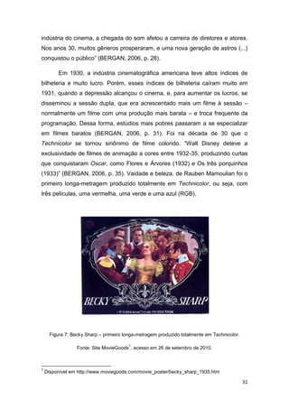 31
indústria do cinema, a chegada do som afetou a carreira de diretores e atores.
Nos anos 30, muitos gêneros prosperaram, e uma nova geração de astros (...)
conquistou o público” (BERGAN, 2006, p. 28).
Em 1930, a indústria cinematográfica americana teve altos índices de
bilheteria e muito lucro. Porém, esses índices de bilheteria caíram muito em
1931, quando a depressão alcançou o cinema, e, para aumentar os lucros, se
disseminou a sessão dupla, que era acrescentado mais um filme à sessão –
normalmente um filme com uma produção mais barata – e troca frequente da
programação. Dessa forma, estúdios mais pobres passaram a se especializar
em filmes baratos (BERGAN, 2006, p. 31). Foi na década de 30 que o
Technicolor se tornou sinônimo de filme colorido. “Walt Disney deteve a
exclusividade de filmes de animação a cores entre 1932-35, produzindo curtas
que conquistaram Oscar, como Flores e Árvores (1932) e Os três porquinhos
(1933)” (BERGAN, 2006, p. 35). Vaidade e beleza, de Rauben Mamoulian foi o
primeiro longa-metragem produzido totalmente em Technicolor, ou seja, com
três películas, uma vermelha, uma verde e uma azul (RGB).
Figura 7: Becky Sharp – primeiro longa-metragem produzido totalmente em Technicolor.
Fonte: Site MovieGoods
7
, acesso em 26 de setembro de 2010.
7
Disponível em http://www.moviegoods.com/movie_poster/becky_sharp_1935.htm
 