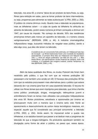 33
televisão, nos anos 50, o cinema “deixa de ser produtor de bens finais, ou seja,
filmes para exibição em salas, para se tornar produtor de bens intermediários,
ou seja, programas para alimentar as redes audiovisuais” (LYRA, 2003, p. 252).
O público do cinema diminuiu muito. Quanto mais a televisão se popularizava,
mais as bilheterias caíam – a culpa da queda da bilheteria foi atribuída ao
advento da televisão, porém esses números já tinham começado a diminuir em
1947, por causa do imposto. “No começo da década, 50% das residências
americanas tinham pelo menos um aparelho de televisão, e o número crescia
vertiginosamente.” (BERGAN, 2006, p. 44). A indústria cinematográfica
hollywoodiana reage, buscando métodos de resgatar esse público, dando a
eles algo novo, que eles não teriam na televisão.
A existência de um concorrente forte estimulou em Hollywood todo tipo
de inovação – os filmes tradicionais foram uma novidade de resultados
ambivalentes. O primeiro filme feito em Hollywood com Natural Vision
(3D), (...) teve por slogan publicitário „Um leão em seu colo‟ (...). Mas
esses filmes, que demandavam óculos Polaroid de cartolina, eram mal
cuidados, e a qualidade das imagens instável, criando „fantasmas‟ na
tela (BERGAN, 2006, p. 45).
Além da baixa qualidade dos filmes, os óculos Polaroid não foram bem
recebidos pelo público, o que fez com que as maiores produções 3D
passassem a ter também uma versão em 2D. O fracasso das produções 3D fez
com que os estúdios procurassem mais alternativas para o público que estava
deixando de ir ao cinema para ficar em casa assistindo televisão. O recurso foi
utilizar nos filmes temas que eram impróprios para televisão, que tinha a família
como público: prostituição, drogas, miscigenação, delinquência juvenil e
antimilitarismo foram os temas mais utilizados nas produções hollywoodianas
dos anos 50. Muitos produtores, estudiosos e apaixonados por cinema se
preocupavam muito com a maneira que o cinema seria visto frente ao
aparecimento e desenvolvimento de outros meios tecnológicos massivos, em
especial, aquele que foi considerado seu principal concorrente: a televisão
(LYRA, 2003, p. 254). Ainda assim, foi impossível evitar a queda nas
bilheterias, e os estúdios tiveram que passar a se dedicar mais a programas de
televisão do que a longas-metragens. Os produtores apostavam também na
divulgação como forma de atrair o público, ao passo que, nessa época,
 