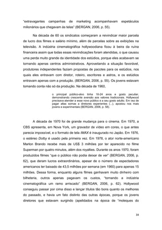 34
“extravagantes campanhas de marketing acompanhavam espetáculos
milionários que chegavam às telas” (BERGAN, 2006, p. 55).
Na década de 60 os sindicatos começaram a reivindicar maior parcela
de lucro dos filmes e salário mínimo, além de parcelas sobre as exibições na
televisão. A indústria cinematográfica hollywoodiana ficou à beira da ruína
financeira assim que todas essas reivindicações foram atendidas, o que causou
uma perda muito grande da identidade dos estúdios, porque eles acabavam se
tornando apenas centros administrativos. Aproveitando a situação favorável,
produtores independentes faziam propostas de pacotes para os estúdios, nos
quais eles entravam com diretor, roteiro, escritores e astros, e os estúdios
entravam apenas com a produção. (BERGAN, 2006, p. 55). Os jovens estavam
tomando conta não só da produção. Na década de 1960,
o principal público-alvo tinha 16-24 anos e gosto peculiar,
demonstrando crescente aversão aos valores tradicionais. Hollywood
precisava atender a esse novo público e a seu gosto adulto. Em vez de
pagar altas somas a diretores experientes (...), apostou nos mais
jovens e experimentais (BERGAN, 2006, p. 58).
A década de 1970 foi de grande mudança para o cinema. Em 1970, a
CBS apresenta, em Nova York, um gravador de vídeo em cores, o que antes
parecia impossível, e o formato de tela IMAX é inaugurado no Japão. Em 1976,
o estéreo Dolby é usado pela primeira vez. Em 1978, o ator norte-americano
Marlon Brando recebe mais de US$ 3 milhões por ter aparecido no filme
Superman por quatro minutos, além dos royalties. Durante os anos 1970, foram
produzidos filmes “que o público não podia deixar de ver” (BERGAN, 2006, p.
62), que deram lucros extraordinários, apesar de o número de espectadores
americanos ter baixado de 43,5 milhões por semana (em 1960) para apenas 15
milhões. Dessa forma, enquanto alguns filmes ganhavam muito dinheiro com
bilheteria, outros apenas pagavam os custos, “tornando a indústria
cinematográfica um ramo arriscado” (BERGAN, 2006, p. 62). Hollywood
conseguiu passar por cima disso e lançar títulos tão bons quanto os melhores
do passado, e havia um fato distinto das outras épocas, porque os jovens
diretores que estavam surgindo (apelidados na época de “moleques do
 