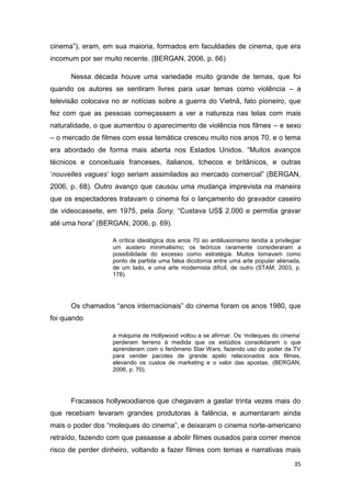 35
cinema”), eram, em sua maioria, formados em faculdades de cinema, que era
incomum por ser muito recente. (BERGAN, 2006, p. 66)
Nessa década houve uma variedade muito grande de temas, que foi
quando os autores se sentiram livres para usar temas como violência – a
televisão colocava no ar notícias sobre a guerra do Vietnã, fato pioneiro, que
fez com que as pessoas começassem a ver a natureza nas telas com mais
naturalidade, o que aumentou o aparecimento de violência nos filmes – e sexo
– o mercado de filmes com essa temática cresceu muito nos anos 70, e o tema
era abordado de forma mais aberta nos Estados Unidos. “Muitos avanços
técnicos e conceituais franceses, italianos, tchecos e britânicos, e outras
„nouvelles vagues‟ logo seriam assimilados ao mercado comercial” (BERGAN,
2006, p. 68). Outro avanço que causou uma mudança imprevista na maneira
que os espectadores tratavam o cinema foi o lançamento do gravador caseiro
de videocassete, em 1975, pela Sony. “Custava US$ 2.000 e permitia gravar
até uma hora” (BERGAN, 2006, p. 69).
A crítica ideológica dos anos 70 ao antiilusionismo tendia a privilegiar
um austero minimalismo; os teóricos raramente consideraram a
possibilidade do excesso como estratégia. Muitos tomavam como
ponto de partida uma falsa dicotomia entre uma arte popular alienada,
de um lado, e uma arte modernista difícil, de outro (STAM, 2003, p.
178).
Os chamados “anos internacionais” do cinema foram os anos 1980, que
foi quando
a máquina de Hollywood voltou a se afirmar. Os „moleques do cinema‟
perderam terreno à medida que os estúdios consolidaram o que
aprenderam com o fenômeno Star Wars, fazendo uso do poder da TV
para vender pacotes de grande apelo relacionados aos filmes,
elevando os custos de marketing e o valor das apostas. (BERGAN,
2006, p. 70).
Fracassos hollywoodianos que chegavam a gastar trinta vezes mais do
que recebiam levaram grandes produtoras à falência, e aumentaram ainda
mais o poder dos “moleques do cinema”, e deixaram o cinema norte-americano
retraído, fazendo com que passasse a abolir filmes ousados para correr menos
risco de perder dinheiro, voltando a fazer filmes com temas e narrativas mais
 