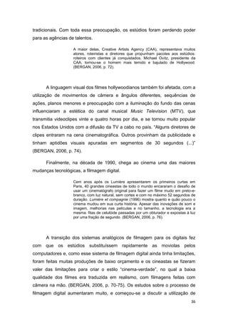 36
tradicionais. Com toda essa preocupação, os estúdios foram perdendo poder
para as agências de talentos.
A maior delas, Creative Artists Agency (CAA), representava muitos
atores, roteiristas e diretores que propunham pacotes aos estúdios:
roteiros com clientes já conquistados. Michael Ovitz, presidente da
CAA, tornou-se o homem mais temido e bajulado de Hollywood.
(BERGAN, 2006, p. 72).
A linguagem visual dos filmes hollywoodianos também foi afetada, com a
utilização de movimentos de câmera e ângulos diferentes, sequências de
ações, planos menores e preocupação com a iluminação do fundo das cenas
influenciaram a estética do canal musical Music Television (MTV), que
transmitia videoclipes vinte e quatro horas por dia, e se tornou muito popular
nos Estados Unidos com a difusão da TV a cabo no país. “Alguns diretores de
clipes entraram na cena cinematográfica. Outros provinham da publicidade e
tinham aptidões visuais apuradas em segmentos de 30 segundos (...)”
(BERGAN, 2006, p. 74).
Finalmente, na década de 1990, chega ao cinema uma das maiores
mudanças tecnológicas, a filmagem digital.
Cem anos após os Lumière apresentarem os primeiros curtas em
Paris, 40 grandes cineastas de todo o mundo encararam o desafio de
usar um cinematógrafo original para fazer um filme mudo em preto-e-
branco, com luz natural, sem cortes e com no máximo 52 segundos de
duração. Lumière et compagnie (1996) mostra quanto e quão pouco o
cinema mudou em sua curta história. Apesar das inovações de som e
imagem, melhorias nas películas e no tamanho, a tecnologia era a
mesma: fitas de celulóide passadas por um obturador e expostas à luz
por uma fração de segundo. (BERGAN, 2006, p. 76).
A transição dos sistemas analógicos de filmagem para os digitais fez
com que os estúdios substituíssem rapidamente as moviolas pelos
computadores e, como esse sistema de filmagem digital ainda tinha limitações,
foram feitas muitas produções de baixo orçamento e os cineastas se fizeram
valer das limitações para criar o estilo “cinema-verdade”, no qual a baixa
qualidade dos filmes era traduzida em realismo, com filmagens feitas com
câmera na mão. (BERGAN, 2006, p. 70-75). Os estudos sobre o processo de
filmagem digital aumentaram muito, e começou-se a discutir a utilização de
 