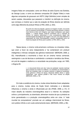 37
imagens feitas em computador, como em filmes da série Guerra nas Estrelas,
de George Lucas, e como as câmeras compactas DV (Digital Video) e mais
algumas compactas de gravavam em HDTV (High Definition) eram simples de
serem usadas, discussões que passaram a interferir na definição de cinema,
que começou a mostrar que a sala de projeção de filmes deveria ser definida
como algo diferente de produzir filmes (LYRA, 2003, p. 253).
Do ponto de vista da projeção, apenas as imagens mudam, de acordo
com os avanços da tecnologia. O cinema permanece sempre o mesmo
meio técnico a lidar com imagens, quer sejam analógicas, quer sejam
digitais. (...) Desse ângulo, pode-se considerar que a inserção do
cinema no sistema audiovisual é uma consequencia lógica das
transformações tecnológicas da imagem e do som, em nada afetando a
capacidade da mídia cinematográfica, quando considerada como um
ritual de projeção de filmes para o público. (LYRA, 2003, p. 253).
Nessa época, o cinema norte-americano conheceu os cineastas indies,
que eram a favor da cena independente e “se contentaram em produzir
inteligentes e irônicas variações dos gêneros tradicionais” (BERGAN, 2006, p.
83). Intensificando o movimento a favor de um cinema menos comercial,
restringindo o uso de técnicas e controlando o conteúdo e temática dos filmes,
em prol de resgatar o realismo e a veracidade nas produções, surge, em 1995,
o Dogma 95.
(...) o documento fecha com dez „votos de castidade‟ visando restringir
seus produtos às raízes do realismo: os cineastas se comprometem a
filmar em locações reais, só usando cenários e objetos já existentes,
evitar gêneros e filmes de época, dispensar efeitos óticos e „ações
superficiais‟, usar câmera portátil e não incluir música na edição
(BERGAN, 2006, p. 78).
Em toda a existência do cinema, muitas obras literárias foram adaptadas
para o cinema, muitas obras de ficção foram noticiadas e a televisão
influenciou o cinema e ainda é influenciada por ele (PASE, 2008, p. 01). O
maior desafio da indústria cinematográfica atual é a internet. As exibições
online e, principalmente, os downloads, alimentam receios de que a pirataria se
torne generalizada e a produção cinematográfica entre em crise. A “rede
mundial de computadores” promete ser um catálogo interminável de filmes,
com público infinito e com custo extremamente baixo. (BERGAN, 2006, p. 86).
 