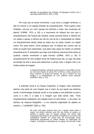 39
televisão. As tecnologias vão mudando, as linguagens sonham com a
eternidade (SANTAELLA, 2007, p. 209).
Por mais que se tenha movimento, o que torna a imagem dinâmica, a
tela do cinema é um espaço limitado de enquadramento. “Para superar essa
limitação, criou-se um novo espaço de sombras e luzes, das mudanças de
planos” (CIRNE, 1972, p. 55), e o movimento de câmera fez com que o
enquadramento não ficasse tão limitado, sendo possível fechar a câmera em
um objeto e passar a câmera por ele em vez de ter a necessidade de utilizar
um enquadramento aberto todas as vezes que se quiser mostrar um objeto
inteiro. Por esse motivo, Cirne assegura que “A estesia dos comics não se
limita ao quadro bem desenhado, cujo plano seja capaz de revelar um perfeito
enquadramento. É necessário que haja uma dinâmica estrutural entre todos os
quadros, criando movimento e ação formais” (CIRNE, 1972, p. 35). O
enquadramento de uma imagem serve de moldura para ela, ou seja, faz parte
da direção de arte e serve para determinar o campo visto, o ângulo visto e os
limites exatos da imagem.
A máquina fotográfica, sobretudo quando passou a ser portátil e móvel,
por volta dos meados do século XIX, confirmou a ideia, presente em
graus variáveis na pintura há séculos, de que a moldura de uma
imagem é a materialização de uma pirâmide visual particular
(AUMONT, 2003, p. 153).
A pirâmide visual é um ângulo imaginário. A imagem vista representa
apenas uma parte de uma imagem que é maior do que aquilo que estamos
vendo. A terminologia “pirâmide visual” é uma alusão a uma pirâmide na qual o
cume é o olho e a base é a imagem que está sendo vista. “Todo
enquadramento estabelece uma relação entre um olho fictício – o do pintor, da
câmera, da maquina fotográfica – e um conjunto organizado de objetos no
cenário (...)” (AUMONT, 2003, p. 155).
De modo mais geral, pode-se dizer que o espaço visado tende a
sugerir sua própria extensão para fora dos limites do quadro, ou
também a apontar para um espaço contíguo não visível. Esta
propriedade está longe de ser exclusiva à fotografia ou ao cinema. Ela
manifesta-se também em outros tipos de comunicação visual,
dependendo basicamente do critério adotado na organização da
imagem. A tendência à denotação de um espaço “fora da tela” é algo
 