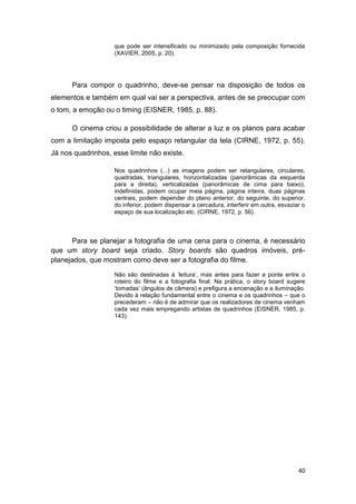 40
que pode ser intensificado ou minimizado pela composição fornecida
(XAVIER, 2005, p. 20).
Para compor o quadrinho, deve-se pensar na disposição de todos os
elementos e também em qual vai ser a perspectiva, antes de se preocupar com
o tom, a emoção ou o timing (EISNER, 1985, p. 88).
O cinema criou a possibilidade de alterar a luz e os planos para acabar
com a limitação imposta pelo espaço retangular da tela (CIRNE, 1972, p. 55).
Já nos quadrinhos, esse limite não existe.
Nos quadrinhos (...) as imagens podem ser retangulares, circulares,
quadradas, triangulares, horizontalizadas (panorâmicas da esquerda
para a direita), verticalizadas (panorâmicas de cima para baixo),
indefinidas, podem ocupar meia página, página inteira, duas páginas
centrais, podem depender do plano anterior, do seguinte, do superior,
do inferior, podem dispensar a cercadura, interferir em outra, esvaziar o
espaço de sua localização etc. (CIRNE, 1972, p. 56).
Para se planejar a fotografia de uma cena para o cinema, é necessário
que um story board seja criado. Story boards são quadros imóveis, pré-
planejados, que mostram como deve ser a fotografia do filme.
Não são destinadas à „leitura‟, mas antes para fazer a ponte entre o
roteiro do filme e a fotografia final. Na prática, o story board sugere
„tomadas‟ (ângulos de câmera) e prefigura a encenação e a iluminação.
Devido à relação fundamental entre o cinema e os quadrinhos – que o
precederam – não é de admirar que os realizadores de cinema venham
cada vez mais empregando artistas de quadrinhos (EISNER, 1985, p.
143).
 