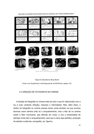 41
Figura 8: Exemplo de Story Board
Fonte: Livro Quadrinhos e Arte Sequencial, de Will Eisner, página 143.
3.3 DIREÇÃO DE FOTOGRAFIA NO CINEMA
A direção de fotografia no cinema trata de tudo o que for relacionado com a
luz e suas variáveis (direção, natureza e intensidade). Mas, além disso, o
diretor de fotografia no cinema precisa tomar conta também do que envolve
técnicas como câmera (não só o enquadramento, mas o fato de no cinema
existir o fator movimento, que dificulta em muito, e cria a necessidade de
planejar muito bem o enquadramento, para que a cena seja perfeita), produção
de estúdio e externas, cenografia, cor, figurino.
 