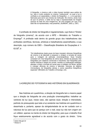 42
A fotografia, o cinema e até o vídeo tiveram também seus estilos de
luz. Isso é muito evidente no cinema “institucional”, no qual a luz é
confiada a um especialista, o diretor de fotografia (...) – e no qual ela é
fabricada para servir aos intuitos da instituição. No cinema, ainda mais
do que na pintura, o estilo da luz rege a expressividade da imagem
(porque se trata de uma imagem-luz, de uma imagem em que a luz
está não só representada, mas presente). (AUMONT, 2003, p. 287).
A profissão de diretor de fotografia é regulamentada, cujo título é “Diretor
de fotografia (cinema)”, de acordo com o MTE – Ministério do Trabalho e
Emprego8
. A profissão está dentro do grande grupo dos trabalhadores das
profissões científicas, técnicas, artísticas e trabalhadores assemelhados, e sua
descrição, cujo número da CBO – Classificação Brasileira de Ocupações é 1-
63.509
, é
“Os trabalhadores deste grupo de base manejam câmeras fotográficas
de cinema e de televisão e preparam e dirigem a tomada de cenas
para a rodagem de películas cinematográficas. Suas funções
consistem em: tirar fotografias de vários tipos; retratar as pessoas; tirar
fotografias com objetivos comerciais e industriais; tirar fotografias para
ilustrar histórias e artigos em jornais, revistas ou publicações análogas;
planejar e dirigir a tomada de cenas para a rodagem de filmes; ajustar
e manejar câmeras de cinema e televisão, câmeras de objetiva
microscópica, de fotografias aéreas e outros aparelhos fotográficos
especiais” (Ministério do Trabalho e Emprego, s/d).
3.4DIREÇÃO DE FOTOGRAFIA NAS HISTÓRIAS EM QUADRINHOS
Nas histórias em quadrinhos, a direção de fotografia tem o mesmo papel
que a direção de fotografia de uma produção cinematográfica: trabalhar as
variáveis da luz (que, nesse caso, são apenas duas: direção e intensidade,
partindo do pressuposto que toda a luz existente nas histórias em quadrinhos é
desenhada e, portanto, apesar da obrigatoriedade de se ter cuidado com a
natureza da luz para que se pareça com o real, essa luz não tem origem em
um refletor; apenas na mente do diretor de fotografia), para que o trabalho final
fique esteticamente agradável e de acordo com o gosto do diretor. “Uma
8
www.mte.gov.br
9
Anexo A
 