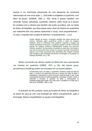 43
postura é um movimento selecionado de uma sequencia de momentos
relacionados de uma única ação. (...) Ela então é congelada no quadrinho, num
bloco de tempo” (EISNER, 1985, p. 105). Ainda é preciso trabalhar com
contraste, dureza, delicadeza, suavidade, realismo, estilo; ainda se é preciso
ter cuidados com a câmera (que também não existe na prática, mas na mente
do diretor de fotografia, que deve passar para o leitor da história em quadrinhos
que realmente tem uma câmera capturando a cena), como enquadramento –
no caso, o requadro tem o papel de delimitar o enquadramento –, e cor.
Cortes, elipses de tempo, montagem paralela são todos recursos de
cinema, utilizados pelos quadrinhos, porém a partir de imagens
estáticas. Essa é a diferença mais evidente: enquanto a imagem do
cinema apresenta movimento, o quadrinho sugere e simula movimento
através de códigos pictóricos estabelecidos durante seu percurso
histórico narrativo. Ao aprofundar a questão se pode dizer, até mesmo,
que não há movimento nem mesmo no cinema, que este movimento é
apenas uma ilusão provocada pela velocidade das imagens imposta
pela mecânica, pela mediação da câmera na filmagem e do projetor na
exibição (MUANIS, s/d, p. 04).
Muitos movimentos de câmera usados em filmes têm seus equivalentes
nas histórias em quadrinho (CIRNE, 1972, p. 25). Até mesmo gruas,
panorâmicas e travellings podem ser simulados em um quadro estático.
Funcionando como um palco, o quadrinho controla o ponto de vista do
leitor, o contorno do quadrinho torna-se o campo da visão do leitor e
estabelece a perspectiva a partir da qual o local da ação é visto. Essa
manipulação permite ao artista esclarecer a atividade, orientar o leitor e
estimular a emoção. A „posição‟ do leitor é pressuposta ou
predeterminada pelo artista. Em cada caso o resultado é a visão que o
leitor terá” (EISNER, 1985, p. 88).
O ilustrador da HQ, portanto, reúne as funções do diretor de fotografia e
do diretor de cena ao criar uma ilustração por definir enquadramento, ação e
iluminação, fatores compartilhados na equipe cinematográfica.
 