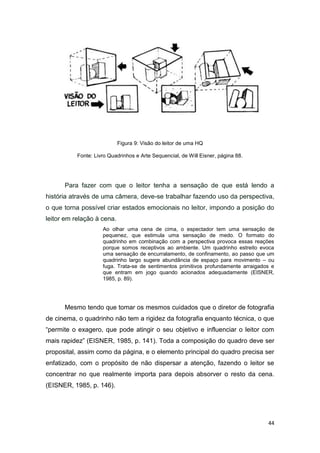 44
Figura 9: Visão do leitor de uma HQ
Fonte: Livro Quadrinhos e Arte Sequencial, de Will Eisner, página 88.
Para fazer com que o leitor tenha a sensação de que está lendo a
história através de uma câmera, deve-se trabalhar fazendo uso da perspectiva,
o que torna possível criar estados emocionais no leitor, impondo a posição do
leitor em relação à cena.
Ao olhar uma cena de cima, o espectador tem uma sensação de
pequenez, que estimula uma sensação de medo. O formato do
quadrinho em combinação com a perspectiva provoca essas reações
porque somos receptivos ao ambiente. Um quadrinho estreito evoca
uma sensação de encurralamento, de confinamento, ao passo que um
quadrinho largo sugere abundância de espaço para movimento – ou
fuga. Trata-se de sentimentos primitivos profundamente arraigados e
que entram em jogo quando acionados adequadamente (EISNER,
1985, p. 89).
Mesmo tendo que tomar os mesmos cuidados que o diretor de fotografia
de cinema, o quadrinho não tem a rigidez da fotografia enquanto técnica, o que
“permite o exagero, que pode atingir o seu objetivo e influenciar o leitor com
mais rapidez” (EISNER, 1985, p. 141). Toda a composição do quadro deve ser
proposital, assim como da página, e o elemento principal do quadro precisa ser
enfatizado, com o propósito de não dispersar a atenção, fazendo o leitor se
concentrar no que realmente importa para depois absorver o resto da cena.
(EISNER, 1985, p. 146).
 