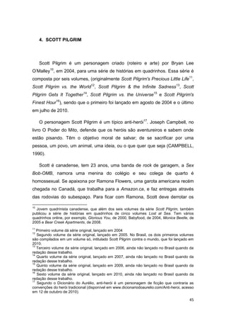 45
4. SCOTT PILGRIM
Scott Pilgrim é um personagem criado (roteiro e arte) por Bryan Lee
O‟Malley10
, em 2004, para uma série de histórias em quadrinhos. Essa série é
composta por seis volumes, (originalmente Scott Pilgrim's Precious Little Life11
,
Scott Pilgrim vs. the World12
, Scott Pilgrim & the Infinite Sadness13
, Scott
Pilgrim Gets It Together14
, Scott Pilgrim vs. the Universe15
e Scott Pilgrim's
Finest Hour16
), sendo que o primeiro foi lançado em agosto de 2004 e o último
em julho de 2010.
O personagem Scott Pilgrim é um típico anti-herói17
. Joseph Campbell, no
livro O Poder do Mito, defende que os heróis são aventureiros e sabem onde
estão pisando. Têm o objetivo moral de salvar; de se sacrificar por uma
pessoa, um povo, um animal, uma ideia, ou o que quer que seja (CAMPBELL,
1990).
Scott é canadense, tem 23 anos, uma banda de rock de garagem, a Sex
Bob-OMB, namora uma menina do colégio e seu colega de quarto é
homossexual. Se apaixona por Ramona Flowers, uma garota americana recém
chegada no Canadá, que trabalha para a Amazon.ca, e faz entregas através
das rodovias do subespaço. Para ficar com Ramona, Scott deve derrotar os
10
Jovem quadrinista canadense, que além dos seis volumes da série Scott Pilgrim, também
publicou a série de histórias em quadrinhos de cinco volumes Lost at Sea. Tem vários
quadrinhos online, por exemplo, Glorious You, de 2000, Babyfood, de 2004, Monica Beetle, de
2005 e Bear Creek Apartments, de 2008.
11
Primeiro volume dá série original, lançado em 2004
12
Segundo volume da série original, lançado em 2005. No Brasil, os dois primeiros volumes
são compilados em um volume só, intitulado Scott Pilgrim contra o mundo, que foi lançado em
2010.
13
Terceiro volume da série original, lançado em 2006, ainda não lançado no Brasil quando da
redação desse trabalho.
14
Quarto volume da série original, lançado em 2007, ainda não lançado no Brasil quando da
redação desse trabalho.
15
Quinto volume da série original, lançado em 2009, ainda não lançado no Brasil quando da
redação desse trabalho.
16
Sexto volume da série original, lançado em 2010, ainda não lançado no Brasil quando da
redação desse trabalho.
17
Segundo o Dicionário do Aurélio, anti-herói é um personagem de ficção que contraria as
convenções do herói tradicional (disponível em www.dicionariodoaurelio.com/Anti-heroi, acesso
em 12 de outubro de 2010).
 
