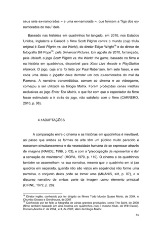 46
seus sete ex-namorados – e uma ex-namorada –, que formam a “liga dos ex-
namorados do mau” dela.
Baseado nas histórias em quadrinhos foi lançado, em 2010, nos Estados
Unidos, Inglaterra e Canadá o filme Scott Pilgrim contra o mundo (cujo título
original é Scott Pilgrim vs. the World), do diretor Edgar Wright18
e do diretor de
fotografia Bill Pope19
, pela Universal Pictures. Em agosto de 2010, foi lançado,
pela Ubisoft, o jogo Scott Pilgrim vs. the World: the game, baseado no filme e
na história em quadrinhos, disponível para Xbox Live Arcade e PlayStation
Network. O jogo, cuja arte foi feita por Paul Robertson, tem sete fases, e em
cada uma delas o jogador deve derrotar um dos ex-namorados do mal da
Ramona. A narrativa transmidiática, comum ao cinema e ao videogame,
começou a ser utilizada na trilogia Matrix. Foram produzidas cenas inéditas
exclusivas ao jogo Enter The Matrix, o que fez com que o espectador do filme
fosse estimulado a ir atrás do jogo, não satisfeito com o filme (CARRERO,
2010, p. 08).
4.1ADAPTAÇÕES
A comparação entre o cinema e as histórias em quadrinhos é inevitável,
ao passo que ambas as formas de arte têm um público muito parecido e
nasceram simultaneamente e da necessidade humana de se expressar através
de imagens (RAHDE, 1996, p. 03), e com a “preocupação de representar e dar
a sensação de movimento” (MOYA, 1970, p. 110). O cinema e os quadrinhos
também se assemelham na sua narrativa, mesmo que o quadrinho em si (ao
quadros em separado, quando não são vistos em sequência) não forme uma
narrativa, o conjunto deles pode se tornar uma (MUANIS, s/d, p. 07), e o
discurso narrativo de ambos parte da imagem como elemento principal
(CIRNE, 1972, p. 28).
18
Diretor inglês, conhecido por ter dirigido os filmes Todo Mundo Quase Morto, de 2004, e
Chumbo Grosso e Grindhouse, de 2007
19
Conhecido por ter feito a fotografia de várias grandes produções, como The Spirit, de 2008
(filme também baseado em uma história em quadrinhos com o mesmo título, de Will Eisner),
Homem-Aranha 2, de 2004, e 3, de 2007, além da trilogia Matrix.
 