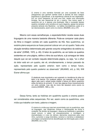 47
O cinema é uma narrativa formada por uma sucessão de fotos
(fotogramas) que ganham sentido entre si através de seus códigos
lingüísticos e gramaticais, e da experiência cultural do seu espectador.
Em um único fotograma, tal qual uma foto, reside uma informação
limitada. Na arte seqüencial se dá o mesmo. Sua menor parte, o
quadrinho em si, é apenas uma ilustração. Mas a sucessão desses
quadros compõem uma narrativa em que a legenda, apesar de sempre
presente (através dos filactérios - os balões recordatórios), pode vir a
ser desnecessária, assim como no cinema. (MUANIS, s/d, p. 07)
Mesmo com essas semelhanças, o espectador/leitor recebe essas duas
linguagens de uma maneira bastante diferente. Pode-se comparar cada plano
do filme à imagem contida em cada quadrinho da HQ. Nos quadrinhos, só
existiria plano-sequencia se fosse possível colocar em um só quadro “toda uma
situação temática determinada pelo grande conjunto sintagmático da estória ou
da série” (CIRNE, 1972, p. 49). O leitor do quadrinho, ao ver todos os quadros
existentes em uma página, define o ritmo da sua leitura, e já consegue ter ideia
daquilo que vai ser contado naquela determinada página, ou seja, “se o olhar
do leitor está em um quadro, ele vê, simultaneamente, o tempo passado da
ação, representado pelo quadro anterior; bem como o tempo futuro,
representado pelo quadro posterior ao observado” (MUANIS, s/d, p. 04). Will
Eisner afirma que
O obstáculo mais importante a ser superado é a tendência do olhar do
leitor a se desviar. Em qualquer página, por exemplo, não há modo
algum pelo qual o artista possa impedir a leitura do último quadrinho
antes da leitura do primeiro. O virar das páginas força mecanicamente
um certo controle, mas não de mono tão absoluto como ocorre no
cinema (EISNER, 1985, p. 40).
Dessa forma, tanto as histórias em quadrinho quanto o cinema podem
ser considerados artes sequenciais. Por ser, assim como os quadrinhos, uma
mídia que trabalha com texto, palavra e imagem,
O cinema é a mídia que mais tem proximidade com os quadrinhos, seja
na linguagem, nas influências mútuas e hibridizações de forma e
conteúdo. No âmbito da linguagem, observa-se facilmente a gramática
visual comum, a saber, os enquadramentos, a montagem, a
dramaticidade e o eixo de câmera, elementos essenciais para criar
ritmo, aumentar a carga dramática, construir a narrativa e estabelecer
uma lógica compreensível de decodificação da informação para o leitor
(MUANIS, s/d, p. 04).
 