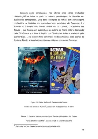 48
Baseado nesta constatação, nos últimos anos várias produções
cinematográficas feitas a partir do mesmo personagem de histórias em
quadrinhos consagradas. Dois bons exemplos de filmes com personagens
conhecidos de histórias em quadrinhos bem sucedidos são Superman I e
Batman: O Cavaleiro das Trevas, ambos da DC Comics. O Cavaleiro das
Trevas – cuja história em quadrinho é de autoria de Frank Miller e licenciado
pela DC Comics e o filme é dirigido por Christopher Nolan e produzido pela
Warner Bros. –, é o terceiro filme com maior renda da história, atrás apenas de
Avatar e Titanic, ambos hollywoodianos e dirigidos por James Cameron.
Figura 10: Cartaz do filme O Cavaleiro das Trevas
Fonte: Site oficial da Warner
20
, acesso em 25 de setembro de 2010
Figura 11: Capa da história em quadrinhos Batman: O Cavaleiro das Trevas
Fonte: Site Universo HQ
21
, acesso em 25 de setembro de 2010
20
Disponível em http://wwws.br.warnerbros.com/thedarkknight/
 