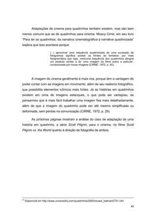 49
Adaptações de cinema para quadrinhos também existem, mas são bem
menos comuns que as de quadrinhos para cinema. Moacy Cirne, em seu livro
“Para ler os quadrinhos: da narrativa cinematográfica à narrativa quadrinizada”
explica que isso acontece porque
(...) aproximar uma sequência quadrinizada de uma sucessão de
fotogramas significa aceitar os limites da tentativa: por mais
fotogramática que seja, nenhuma sequência dos quadrinhos atingirá
um estatuto similar a de „uma imagem do filme sobre a película‟,
condicionada por novas imagens (CIRNE, 1972, p. 45).
A imagem do cinema geralmente é mais rica, porque tem a vantagem de
poder contar com as imagens em movimento, além de seu realismo fotográfico,
que possibilita elementos icônicos mais fortes. Já as histórias em quadrinhos
existem em cima de imagens estanques, o que pode ser vantajoso, se
pensarmos que é mais fácil trabalhar uma imagem fixa mais detalhadamente,
além de que a imagem do quadrinho pode ser até mesmo simplificada ou
deformada, sem perdas na comunicação (CIRNE, 1972, p. 29).
As próximas páginas mostram a análise do caso de adaptação de uma
história em quadrinho, a série Scott Pilgrim, para o cinema, no filme Scott
Pilgrim vs. the World quanto à direção de fotografia de ambos.
21
Disponível em http://www.universohq.com/quadrinhos/2005/review_batmanCT01.cfm
 