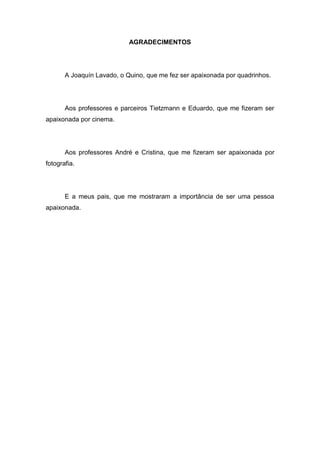 5
AGRADECIMENTOS
A Joaquín Lavado, o Quino, que me fez ser apaixonada por quadrinhos.
Aos professores e parceiros Tietzmann e Eduardo, que me fizeram ser
apaixonada por cinema.
Aos professores André e Cristina, que me fizeram ser apaixonada por
fotografia.
E a meus pais, que me mostraram a importância de ser uma pessoa
apaixonada.
 