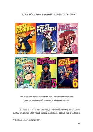 50
4.2 A HISTÓRIA EM QUADRINHOS – SÉRIE SCOTT PILGRIM
Figura 12: Série de histórias em quadrinho Scott Pilgrim, de Bryan Lee O‟Malley
Fonte: Site oficial da série
22
, acesso em 26 de setembro de 2010.
No Brasil, a série de seis volumes, da editora Quadrinhos na Cia., está
contida em apenas três livros (o primeiro e o segundo são um livro, o terceiro e
22
Disponível em www.scottpilgrim.com
 