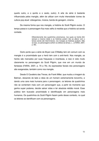 51
quarto outro, e o quinto e o sexto, outro). A arte da série é bastante
influenciada pelos mangás, além de utilizar com muita intensidade ícones da
cultura pop atual: videogames, música, banda de garagem, cinema.
Da mesma forma que nos mangás, a história do Scott Pilgrim evolui. O
tempo passa e o personagem fica mais velho à medida que a história vai sendo
contada.
Diferentemente dos quadrinhos americanos, nos quais os heróis têm
sempre a mesma idade e as histórias podem não se alterar com o
tempo sendo até intermináveis, nos mangás as histórias acabam. Não
só isso, os personagens sofrem os efeitos do tempo, (...) (FARIA, 2007,
p. 68).
Outro ponto que a série de Bryan Lee O‟Malley tem em comum com os
mangás é a proximidade que o herói tem com o anti-herói. Nos mangás, os
heróis são marcados por suas fraquezas e incertezas, e isso é visto muito
claramente no personagem do Scott Pilgrim, que vive em um mundo de
fantasias (FARIA, 2007, p. 70 a 78). As expressões faciais dos personagens
são exageradas, também como nos mangás.
Desde O Cavaleiro das Trevas, de Frank Miller, que mudou a imagem do
Batman, deixando de lado a ideia de um homem extremamente bonzinho, e
dando uma cara mais humana para o personagem, os leitores de quadrinhos
não se contentam mais com um personagem que, a partir do momento que
ganha super poderes, decide salvar vidas e ter absoluta retidão moral. Esse
público tem buscado proximidade e identificação em personagens mais
humanos. Os quadrinhos do Scott Pilgrim fazem parte desse contexto, no qual
os leitores se identificam com os personagens.
 