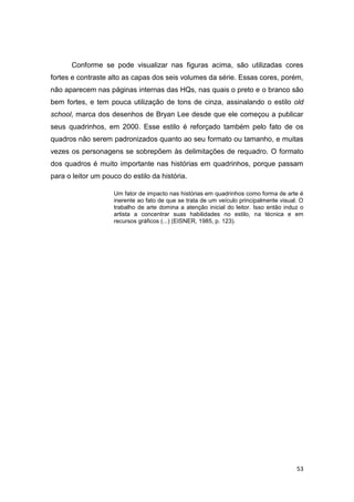 53
Conforme se pode visualizar nas figuras acima, são utilizadas cores
fortes e contraste alto as capas dos seis volumes da série. Essas cores, porém,
não aparecem nas páginas internas das HQs, nas quais o preto e o branco são
bem fortes, e tem pouca utilização de tons de cinza, assinalando o estilo old
school, marca dos desenhos de Bryan Lee desde que ele começou a publicar
seus quadrinhos, em 2000. Esse estilo é reforçado também pelo fato de os
quadros não serem padronizados quanto ao seu formato ou tamanho, e muitas
vezes os personagens se sobrepõem às delimitações de requadro. O formato
dos quadros é muito importante nas histórias em quadrinhos, porque passam
para o leitor um pouco do estilo da história.
Um fator de impacto nas histórias em quadrinhos como forma de arte é
inerente ao fato de que se trata de um veículo principalmente visual. O
trabalho de arte domina a atenção inicial do leitor. Isso então induz o
artista a concentrar suas habilidades no estilo, na técnica e em
recursos gráficos (...) (EISNER, 1985, p. 123).
 