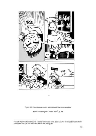 56
Figura 15: Exemplo que mostra a importância das onomatopéias
Fonte: Scott Pilgrim's Finest Hour
23
, p. 48
23
Scott Pilgrim's Finest Hour é o sexto volume da série. Esse volume foi lançado nos Estados
Unidos em 2010, e não tem uma versão em português.
 