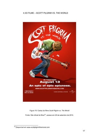 57
4.3O FILME – SCOTT PILGRIM VS. THE WORLD
Figura 16: Cartaz do filme Scott Pilgrim vs. The World
Fonte: Site oficial do filme
24
, acesso em 26 de setembro de 2010.
24
Disponível em www.scottpilgrimthemovie.com
 