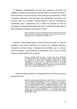 58
A adaptação cinematográfica da série dos quadrinhos de Bryan Lee
O‟Malley começou a ser filmada em março de 2009 e foi lançada em 2010. O
roteiro do filme é um resumo dos seis volumes da série dos quadrinhos. O filme
é bastante influenciado pela linguagem dos videogames, começando pela
narrativa, visto que a história é contada enquanto o grau de dificuldade vai
aumentando para o protagonista, até a criação de imagens por meio de
computador e a representação gráfica das lutas. A sequência de fases para os
jogos representa a sequência de cenas para o filme.
Não era apenas mais uma questão de aumentar o desafio a cada nível,
mas sim variar os gráficos, a narrativa e a forma como ocorria a
interação homem-máquina (PASE, 2008, p. 02)
Segundo o diretor Edgar Wright, as lutas do filme são alusão a um jogo de
videogame, onde cada ex-namorado do mal tem uma habilidade especial e
representa uma fase do jogo. A utilização dessa narrativa, que é o conceito
central dos games, é uma tendência contemporânea, uma vez que o cinema
começou a perder público para os games.
Em seu primeiro século de vida, o cinema usou como referências
narrativas as artes que o procederam: teatro, literatura, ópera, história
em quadrinhos. A partir dessas influências, chegou-se a modelo
hegemônico (mas não único): a clássica estrutura em três atos
(apresentação, confrontação, resolução). Ele se tornou um padrão
básico para o cinema hollywoodiano, mas está presente muitas vezes
nas obras mais idiossincráticas (CALIL, 2007, s/p).
Quanto ao papel do diretor e do espectador dentro do filme ou do jogo,
pode-se dizer que
Apesar da construção da narrativa ser semelhante a um jogo ou filme,
há uma diferença fundamental. No cinema, o diretor tem o poder da
ação e os atores da representação, o que é expandido nos softwares.
(...) Na diversão eletrônica isso é radicalmente alterado. Se na tela
grande o poder de criar um universo é dado ao roteirista e diretor, nos
jogos eles recebem uma espécie de upgrade, pois assumem um papel
de deus que cria criaturas inteligentes. (...) a tela agora depende da
participação do público para que todo o seu conteúdo seja revelado
(PASE, 2008, p. 09).
 