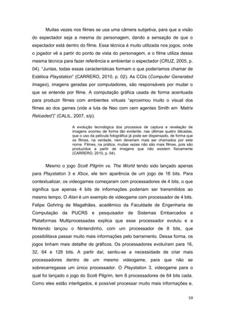 59
Muitas vezes nos filmes se usa uma câmera subjetiva, para que a visão
do espectador seja a mesma do personagem, dando a sensação de que o
espectador está dentro do filme. Essa técnica é muito utilizada nos jogos, onde
o jogador vê a partir do ponto de vista do personagem, e o filme utiliza dessa
mesma técnica para fazer referência e ambientar o espectador (CRUZ, 2005, p.
04). “Juntas, todas essas características formam o que poderíamos chamar de
Estética Playstation” (CARRERO, 2010, p. 02). As CGIs (Computer Generated
Images), imagens geradas por computadores, são responsáveis por mudar o
que se entende por filme. A computação gráfica usada de forma acentuada
para produzir filmes com ambientes virtuais “aproximou muito o visual dos
filmes ao dos games (vide a luta de Neo com cem agentes Smith em „Matrix
Reloaded‟)” (CALIL, 2007, s/p).
A evolução tecnológica dos processos de captura e revelação de
imagens ocorreu de forma tão evidente, nas últimas quatro décadas,
que o uso da película fotográfica já pode ser dispensado, de forma que
os filmes, na verdade, nem deveriam mais ser chamados por este
nome. Filmes, na prática, muitas vezes não são mais filmes, pois são
produzidos a partir de imagens que não existem fisicamente
(CARRERO, 2010, p. 04).
Mesmo o jogo Scott Pilgrim vs. The World tendo sido lançado apenas
para Playstation 3 e Xbox, ele tem aparência de um jogo de 16 bits. Para
contextualizar, os videogames começaram com processadores de 4 bits, o que
significa que apenas 4 bits de informações poderiam ser transmitidos ao
mesmo tempo. O Atari é um exemplo de videogame com processador de 4 bits.
Felipe Gohring de Magalhães, acadêmico da Faculdade de Engenharia de
Computação da PUCRS e pesquisador de Sistemas Embarcados e
Plataformas Multiprocessadas explica que esse processador evoluiu e a
Nintendo lançou o Nintendinho, com um processador de 8 bits, que
possibilitava passar muito mais informações pelo barramento. Dessa forma, os
jogos tinham mais detalhe de gráficos. Os processadores evoluíram para 16,
32, 64 e 128 bits. A partir daí, sentiu-se a necessidade de criar mais
processadores dentro de um mesmo videogame, para que não se
sobrecarregasse um único processador. O Playstation 3, videogame para o
qual foi lançado o jogo do Scott Pilgrim, tem 8 processadores de 64 bits cada.
Como eles estão interligados, é possível processar muito mais informações e,
 