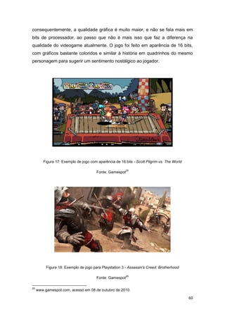 60
consequentemente, a qualidade gráfica é muito maior, e não se fala mais em
bits de processador, ao passo que não é mais isso que faz a diferença na
qualidade do videogame atualmente. O jogo foi feito em aparência de 16 bits,
com gráficos bastante coloridos e similar à história em quadrinhos do mesmo
personagem para sugerir um sentimento nostálgico ao jogador.
Figura 17: Exemplo de jogo com aparência de 16 bits - Scott Pilgrim vs. The World
Fonte: Gamespot
25
Figura 18: Exemplo de jogo para Playstation 3 - Assassin's Creed: Brotherhood
Fonte: Gamespot
26
25
www.gamespot.com, acesso em 08 de outubro de 2010.
 