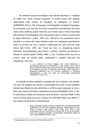 61
Os evidentes avanços tecnológicos das últimas décadas e a mudança
de hábito que esses avanços causaram no público jovem são grandes
responsáveis pela entrada da linguagem de videogame no cinema.
(CARREIRO, 2010, p. 04). A linguagem cinematográfica se adapta à linguagem
da sua época, e por isso ela toma para si elementos característicos de outros
meios, tanto estéticos quanto narrativos, pois “talvez seja a forma encontrada
pela indústria cinematográfica para reconquistar parte do público perdido para
os jogos eletrônicos.” (CALIL, 2007, s/p). Partindo-se do pressuposto que a
televisão e o cinema são meios distintos, porém com linguagens semelhantes,
essa é a primeira vez que o cinema é influenciado por uma arte que surge
depois dele (CALIL, 2007, s/p). “Cada vez mais, os videogames buscam
elementos cinematográficos para seduzir o público, caminho que também é
trilhado no sentido oposto” (PASE, 2008, p. 02). O público jovem que vai ao
cinema, está, em grande parte, acostumado à estética hiper-real dos
videogames, e por isso,
“(...) as platéias do cinema reagem com mais entusiasmo e
identificação quando são confrontadas, na tela grande, como mesmo
tipo de estímulo estético hiper-real e incessante, um bombardeio eterno
de sensações que induz à hipertrofia dos sentidos. Esta hipertrofia é
alcançada justamente com os recursos estilísticos e narrativos
desenvolvidos a partir da noção de continuidade intensificada
(CARRERO, 2010, p. 07).
A sensação de hiper-realidade é passada não só na estética, mas também
nos sons. As imagens que abusam da tecnologia para criar a hiper-realidade,
atrelada aos efeitos sonoros eletrônicos e à trilha sonora adequada ao que o
autor quer passar arrematam a experiência sensorial (CARRERO, 2010, p. 08).
O cantor Beck compôs as músicas da banda de Scott, a Sex Bob-OMB. A trilha
sonora do filme ainda conta com músicas de Frank Black, Black Lips, Metric, T.
Rex, Broken Social Scene e Rolling Stones.
Socos, pancadas, golpes de lança e espada têm sons eletronicamente
modificados, em que são ampliadas algumas características de tom,
timbre e volume, para soarem mais fortes, mais altos e mais
ameaçadores do que aconteceria no mundo real. O uso de sons hiper-
reais é um recurso associado à continuidade intensificada desde os
anos 1960 (CARRERO, 2010, p. 08).
26
www.gamespot.com, acesso em 09 de outubro de 2010.
 