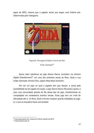 63
jogos de RPG, mesmo que o jogador tenha que seguir uma história pré-
determinada pelo videogame.
Figura 20: The Legend of Zelda: A Link to the Past
Fonte: Gamespot
29
Numa clara referência ao jogo Dance Dance revolution, da Konami
Digital Entertainment30
, em uma das primeiras cenas do filme, Scott e sua
então namorada, Knives Chau, jogam Ninja Ninja revolution.
Por ser um jogo no qual o jogador tem que dançar, e ainda pela
possibilidade de ser jogado em dupla, o jogo Dance Dance Revolution ajudou a
criar uma comunidade grande de fãs desse tipo de jogo, transformando as
competições em verdadeiros eventos sociais. Esse jogo tem um nível de
dificuldade alto e, no filme, Scott e Knives mostram grande habilidade ao jogá-
lo, o que os enquadra nessa comunidade.
29
www.gamespot.com, acesso em 08 de outubro de 2010
30
www.konami.com.br
 