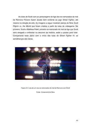 65
As lutas de Scott com os personagens da liga dos ex-namorados do mal
da Ramona Flowers fazem alusão bem evidente ao jogo Street Fighter, até
mesmo na direção de arte. As imagens a seguir mostram planos do filme Scott
Pilgrim vs. the World que foram criados a partir de lutas de videogame. Na
primeira, Scott e Matthew Patel, primeiro ex-namorado do mal da liga que Scott
será obrigado a enfrentar no decorrer da história, estão a postos para lutar.
Comparando esse plano com o início das lutas do Street Fighter IV, as
semelhanças são claras.
Figura 23: Luta de um dos ex-namorados do mal da Ramona com Scott
Fonte: Screenshot do filme
 