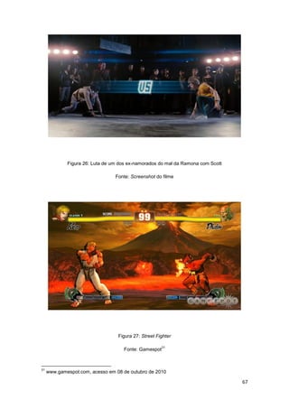 67
Figura 26: Luta de um dos ex-namorados do mal da Ramona com Scott
Fonte: Screenshot do filme
Figura 27: Street Fighter
Fonte: Gamespot
31
31
www.gamespot.com, acesso em 08 de outubro de 2010
 