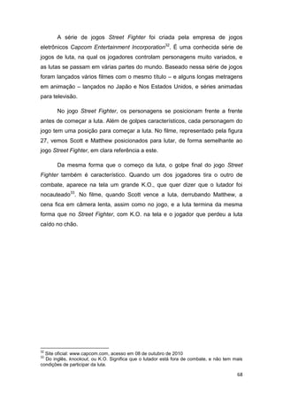 68
A série de jogos Street Fighter foi criada pela empresa de jogos
eletrônicos Capcom Entertainment Incorporation32
. É uma conhecida série de
jogos de luta, na qual os jogadores controlam personagens muito variados, e
as lutas se passam em várias partes do mundo. Baseado nessa série de jogos
foram lançados vários filmes com o mesmo título – e alguns longas metragens
em animação – lançados no Japão e Nos Estados Unidos, e séries animadas
para televisão.
No jogo Street Fighter, os personagens se posicionam frente a frente
antes de começar a luta. Além de golpes característicos, cada personagem do
jogo tem uma posição para começar a luta. No filme, representado pela figura
27, vemos Scott e Matthew posicionados para lutar, de forma semelhante ao
jogo Street Fighter, em clara referência a este.
Da mesma forma que o começo da luta, o golpe final do jogo Street
Fighter também é característico. Quando um dos jogadores tira o outro de
combate, aparece na tela um grande K.O., que quer dizer que o lutador foi
nocauteado33
. No filme, quando Scott vence a luta, derrubando Matthew, a
cena fica em câmera lenta, assim como no jogo, e a luta termina da mesma
forma que no Street Fighter, com K.O. na tela e o jogador que perdeu a luta
caído no chão.
32
Site oficial: www.capcom.com, acesso em 08 de outubro de 2010
33
Do inglês, knockout, ou K.O. Significa que o lutador está fora de combate, e não tem mais
condições de participar da luta.
 