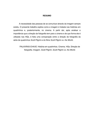 7
RESUMO
A necessidade das pessoas de se comunicar através da imagem sempre
existiu. O presente trabalho explica como a imagem é tratada nas histórias em
quadrinhos e, posteriormente, no cinema. A partir daí, após analisar a
importância que a direção de fotografia tem para o cinema e de que forma ela é
utilizada nas HQs, é feita uma comparação entre a direção de fotografia da
série de quadrinhos Scott Pilgrim e do filme Scott Pilgrim vs. the World.
PALAVRAS-CHAVE: História em quadrinhos. Cinema. HQs. Direção de
fotografia. Imagem. Scott Pilgrim. Scott Pilgrim vs. the World.
 
