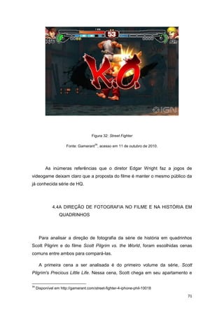 71
Figura 32: Street Fighter
Fonte: Gamerant
34
, acesso em 11 de outubro de 2010.
As inúmeras referências que o diretor Edgar Wright faz a jogos de
videogame deixam claro que a proposta do filme é manter o mesmo público da
já conhecida série de HQ.
4.4A DIREÇÃO DE FOTOGRAFIA NO FILME E NA HISTÓRIA EM
QUADRINHOS
Para analisar a direção de fotografia da série de história em quadrinhos
Scott Pilgrim e do filme Scott Pilgrim vs. the World, foram escolhidas cenas
comuns entre ambos para compará-las.
A primeira cena a ser analisada é do primeiro volume da série, Scott
Pilgrim's Precious Little Life. Nessa cena, Scott chega em seu apartamento e
34
Disponível em http://gamerant.com/street-fighter-4-iphone-phil-10018
 