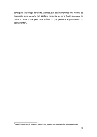 72
conta para seu colega de quarto, Wallace, que está namorando uma menina de
dezessete anos. A partir daí, Wallace pergunta se ele e Scott vão parar de
dividir a cama, o que gera uma análise do que pertence a quem dentro do
apartamento35
.
35
O tradutor da edição brasileira, Érico Assis, chama isso de Inventário de Propriedades.
 
