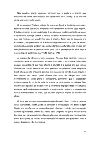 75
Nos quadros acima, podemos perceber que o preto e o branco são
utilizados de forma bem marcada nos quadrinhos de O‟Malley, e os tons de
cinza aparecem muito pouco.
O personagem Wallace, colega de quarto do Scott, é bastante expressivo,
técnica utilizada com muita frequência nos quadrinhos da série Scott Pilgrim.
Indubitavelmente, a expressão facial é um elemento muito importante para que
o quadrinista consiga passar o sentido ao leitor. Partindo do pressuposto de
que nas histórias em quadrinhos não é possível fazer uso de imagens em
movimento, a expressão facial é o elemento gráfico mais forte para se passar
sentimento. A escrita também é peça importante nessa função, mas precisa ser
complementada pela expressão facial para que a percepção do leitor seja a
esperada pelo quadrinista (LUYTEN, 2001, p. 174).
A posição da câmera é bem explorada. Nessas duas páginas, vemos o
ambiente – sala do apartamento em que Scott mora com Wallace – de vários
ângulos diferentes. O que mais chama a atenção é o quadro em que vemos
Wallace de costas, sentado em uma poltrona, no primeiro plano, enquanto
Scott olha para ele enquanto pendura seu casaco na parede. Esse ângulo é
bem comum no cinema, principalmente nas cenas de diálogo, nas quais
normalmente se utiliza plano e contraplano, permitindo que o espectador
assista a cena do ponto de vista de ambos os participantes do diálogo. Nos
quadros que aparece os “balões” com o “inventário de propriedade” dos objetos
da casa, explicando o que é o objeto e a quem este pertence, a panorâmica
causa estranhamento no leitor, por estarem dispostas depois de quadros de
close.
O filme, por ser uma adaptação da série de quadrinhos, contém a mesma
cena supracitada. Neste, pode-se perceber a preocupação do diretor Edgar
Wright em transformar os planos dos quadrinhos em posição movimentos de
câmera equivalentes. O filme traz nessa cena um plano no qual a irmã de Scott
liga para ele, para questionar o fato de ele estar namorando uma menina mais
nova. Essa parte da história existe também na história em quadrinho, mas a
ordem dos planos não é a mesma.
 